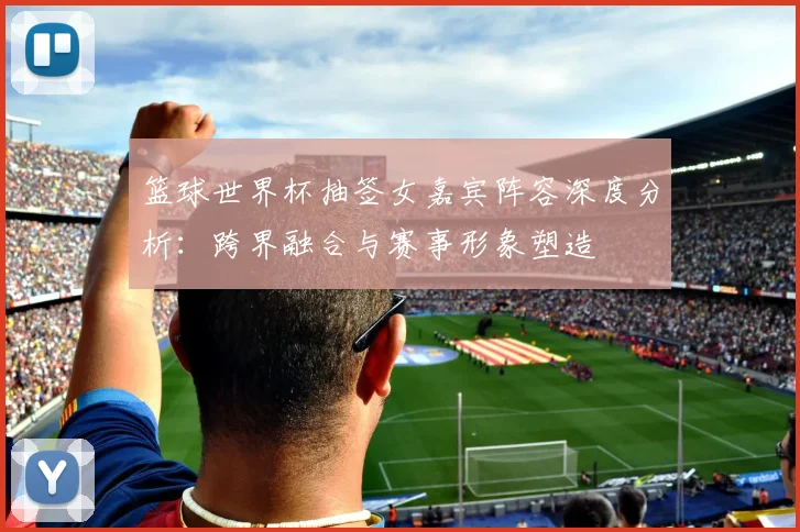 篮球世界杯抽签女嘉宾阵容深度分析：跨界融合与赛事形象塑造