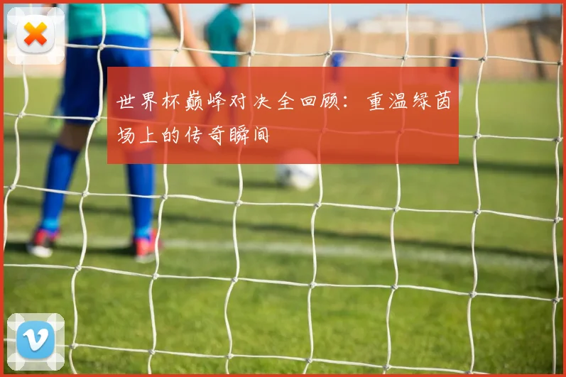 世界杯巅峰对决全回顾：重温绿茵场上的传奇瞬间