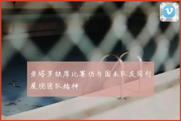 劳塔罗缺席比赛仍与国米队友同行展现团队精神