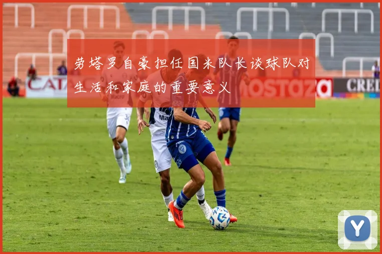 劳塔罗自豪担任国米队长谈球队对生活和家庭的重要意义