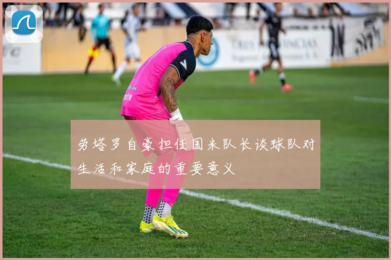 劳塔罗自豪担任国米队长谈球队对生活和家庭的重要意义