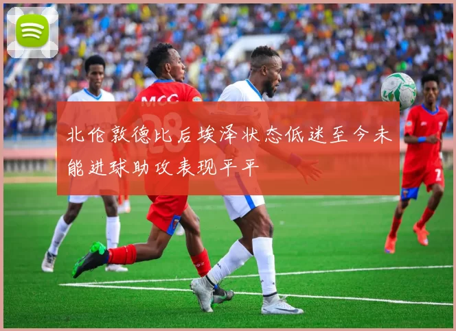 北伦敦德比后埃泽状态低迷至今未能进球助攻表现平平