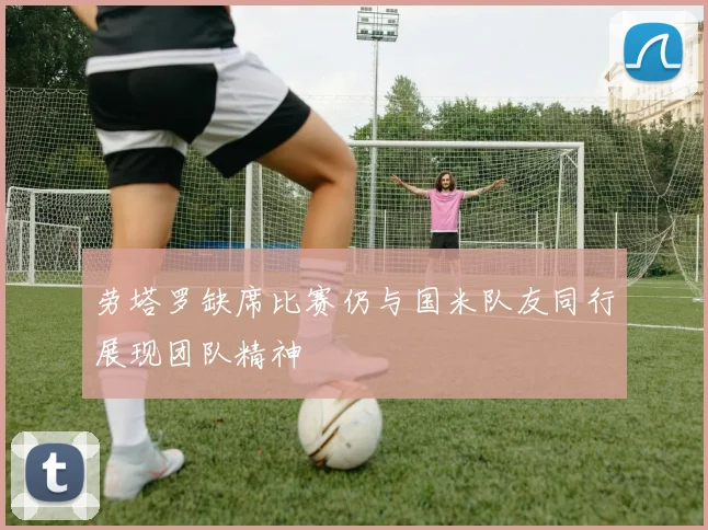劳塔罗缺席比赛仍与国米队友同行展现团队精神