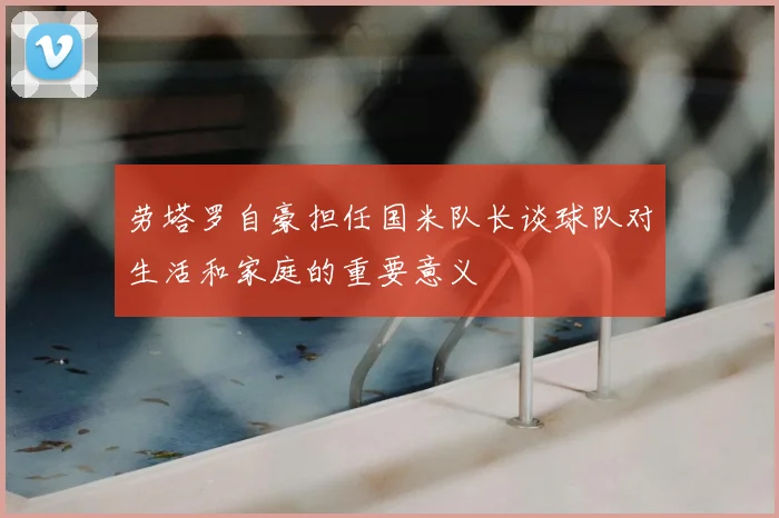 劳塔罗自豪担任国米队长谈球队对生活和家庭的重要意义