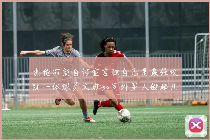 杰伦布朗自信宣言称自己是最强攻防一体球员文班如同外星人般超凡脱俗