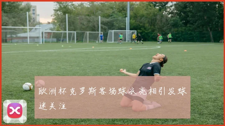 欧洲杯克罗斯客场球衣亮相引发球迷关注
