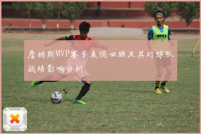 詹姆斯MVP赛季表现回顾及其对球队战绩影响分析