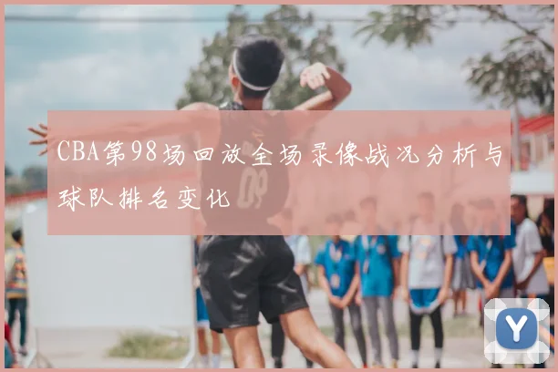 CBA第98场回放全场录像战况分析与球队排名变化
