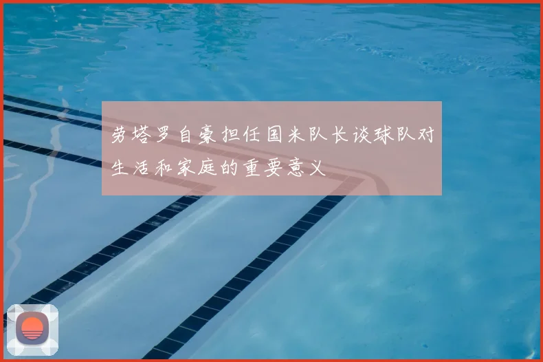 劳塔罗自豪担任国米队长谈球队对生活和家庭的重要意义