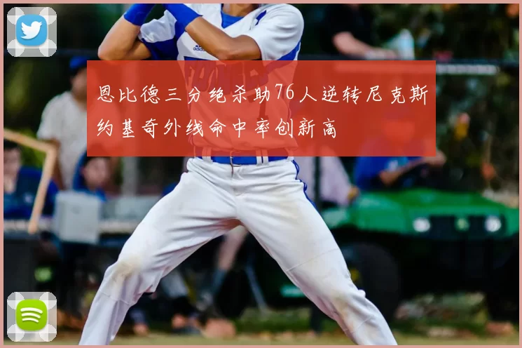 恩比德三分绝杀助76人逆转尼克斯约基奇外线命中率创新高