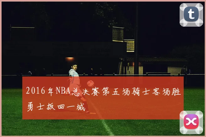 2016年NBA总决赛第五场骑士客场胜勇士扳回一城