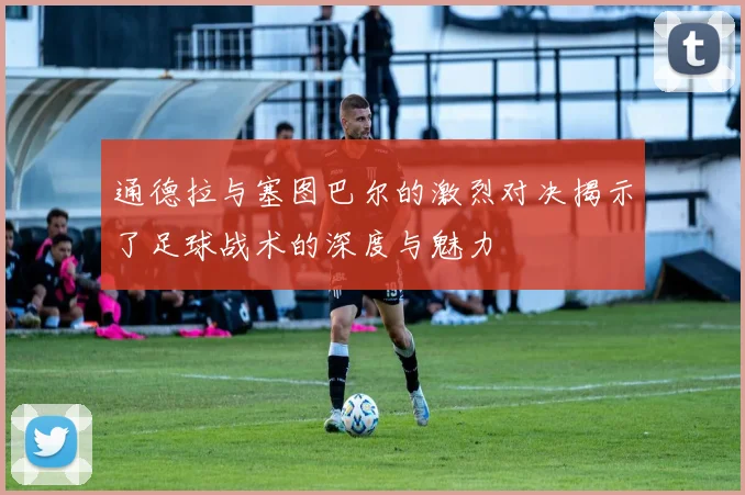 通德拉与塞图巴尔的激烈对决揭示了足球战术的深度与魅力
