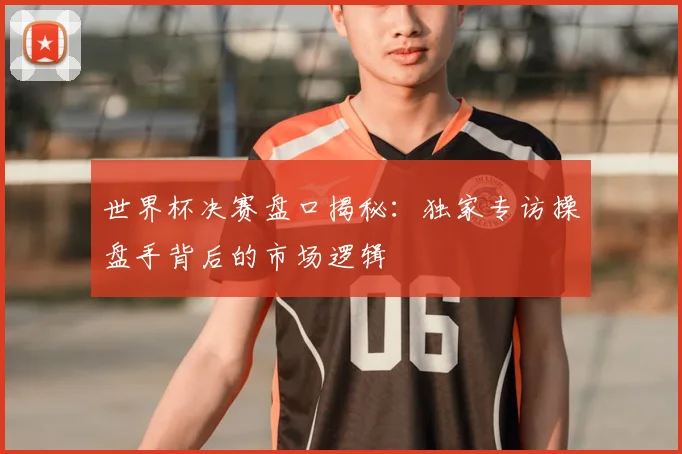 世界杯决赛盘口揭秘:独家专访操盘手背后的市场逻辑