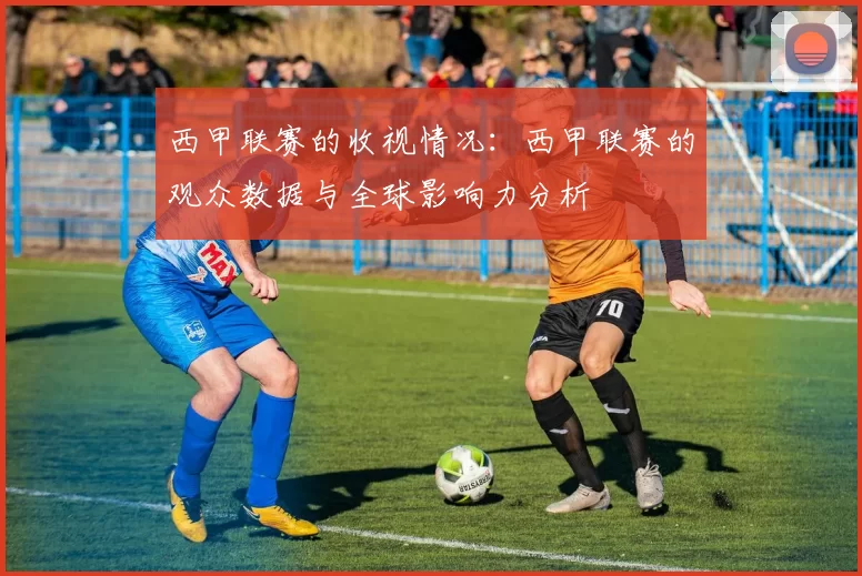 西甲联赛的收视情况：西甲联赛的观众数据与全球影响力分析