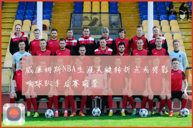 威廉姆斯NBA生涯关键转折点或将影响球队季后赛前景