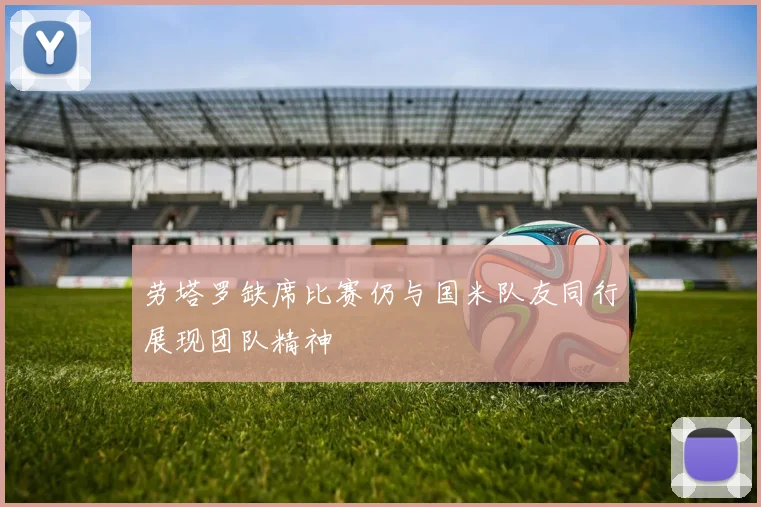 劳塔罗缺席比赛仍与国米队友同行展现团队精神