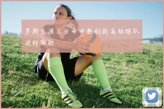 罗斯生涯三分命中数创新高助球队逆转取胜