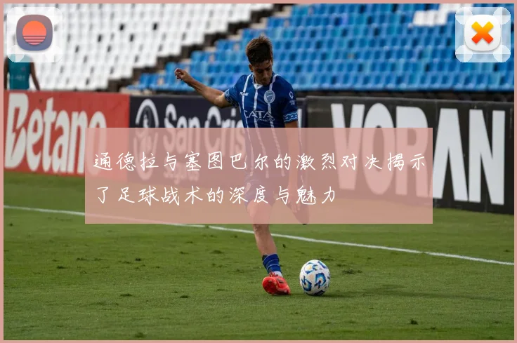 通德拉与塞图巴尔的激烈对决揭示了足球战术的深度与魅力