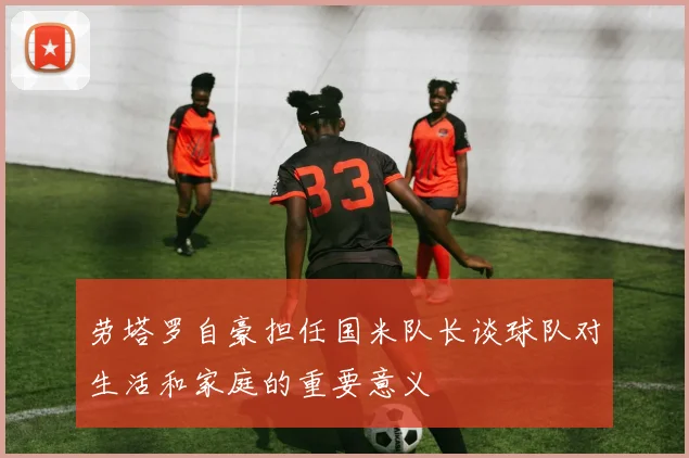劳塔罗自豪担任国米队长谈球队对生活和家庭的重要意义