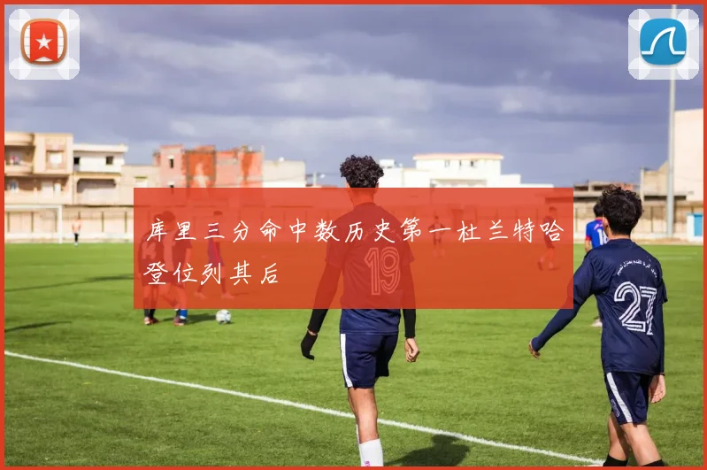 库里三分命中数历史第一杜兰特哈登位列其后