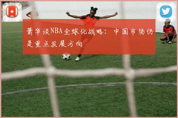 萧华谈NBA全球化战略：中国市场仍是重点发展方向