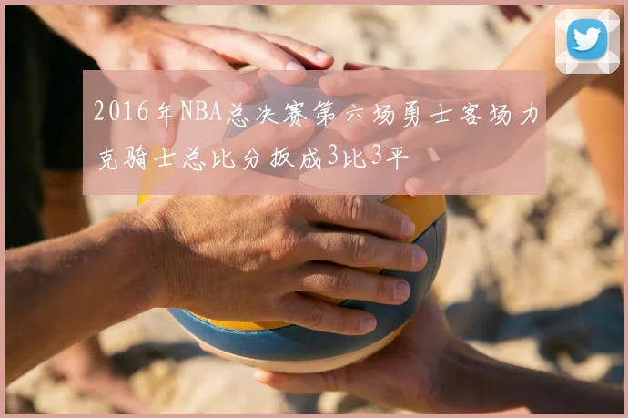 2016年NBA总决赛第六场勇士客场力克骑士总比分扳成3比3平