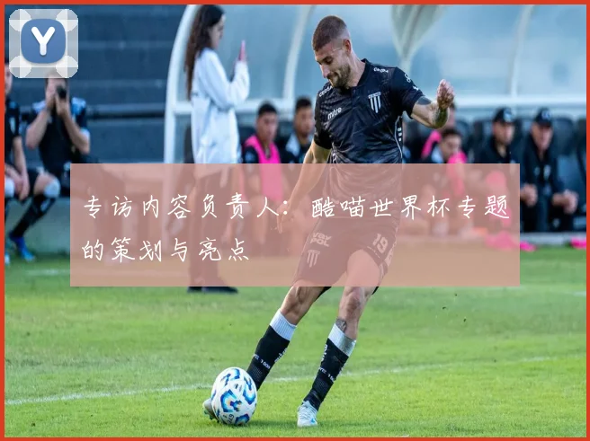 专访内容负责人:酷喵世界杯专题的策划与亮点