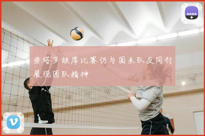劳塔罗缺席比赛仍与国米队友同行展现团队精神