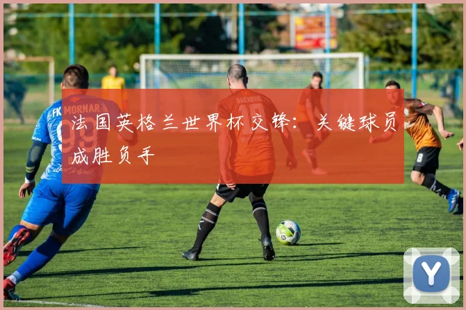 法国英格兰世界杯交锋:关键球员成胜负手