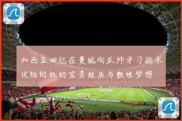 加西亚回忆在曼城向瓜帅学习战术攻防时机的宝贵经历与教练梦想