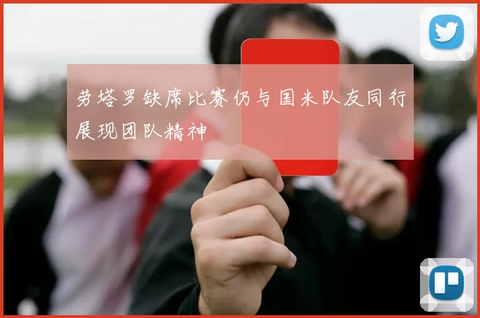 劳塔罗缺席比赛仍与国米队友同行展现团队精神