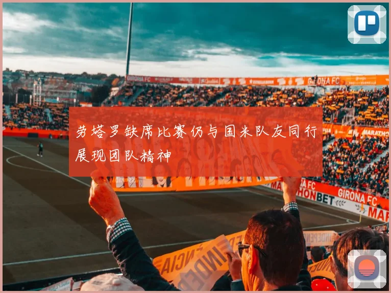 劳塔罗缺席比赛仍与国米队友同行展现团队精神