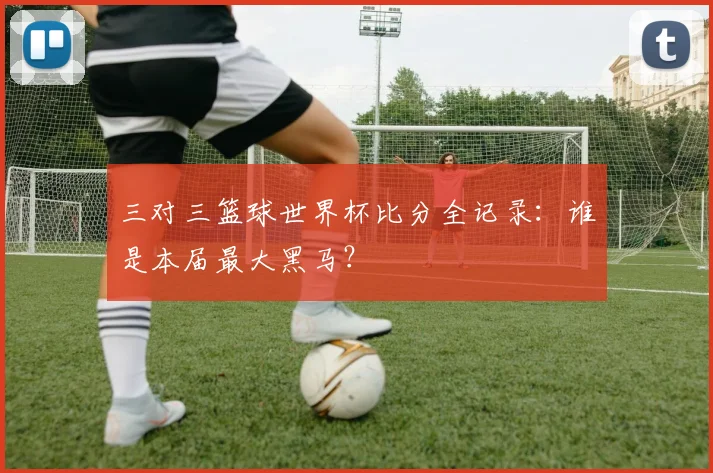 三对三篮球世界杯比分全记录:谁是本届最大黑马?