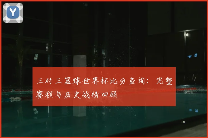 三对三篮球世界杯比分查询：完整赛程与历史战绩回顾