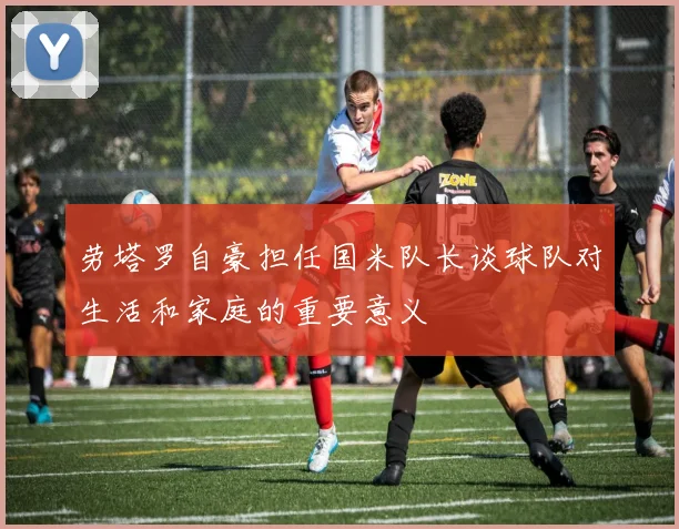 劳塔罗自豪担任国米队长谈球队对生活和家庭的重要意义