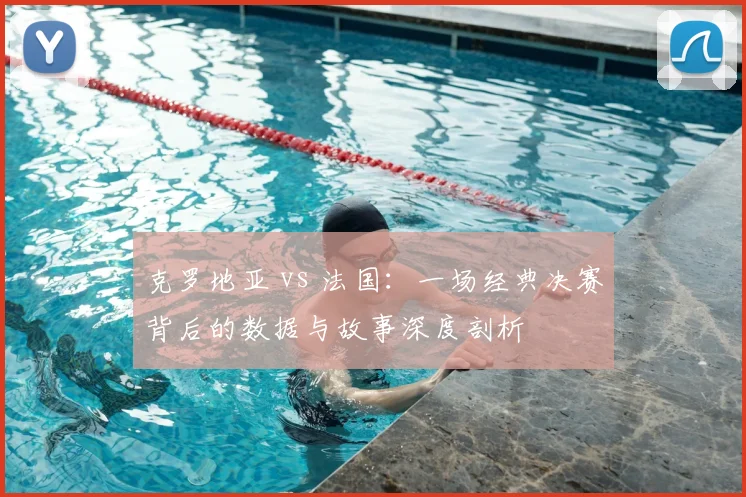 克罗地亚 vs 法国：一场经典决赛背后的数据与故事深度剖析